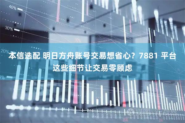 本信选配 明日方舟账号交易想省心？7881 平台这些细节让交易零顾虑