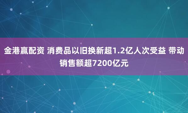 金港赢配资 消费品以旧换新超1.2亿人次受益 带动销售额超7200亿元