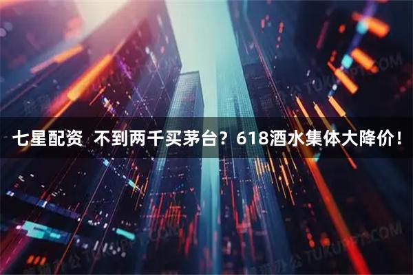 七星配资  不到两千买茅台？618酒水集体大降价！