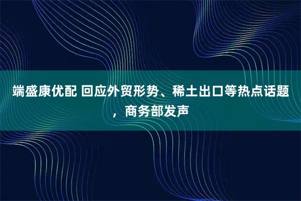端盛康优配 回应外贸形势、稀土出口等热点话题，商务部发声
