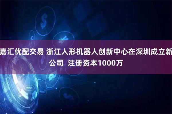 嘉汇优配交易 浙江人形机器人创新中心在深圳成立新公司  注册资本1000万