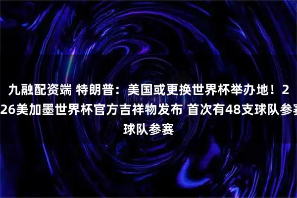 九融配资端 特朗普：美国或更换世界杯举办地！2026美加墨世界杯官方吉祥物发布 首次有48支球队参赛