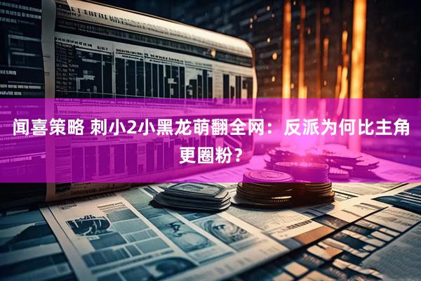 闻喜策略 刺小2小黑龙萌翻全网：反派为何比主角更圈粉？