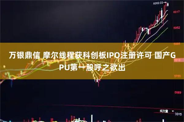 万银鼎信 摩尔线程获科创板IPO注册许可 国产GPU第一股呼之欲出