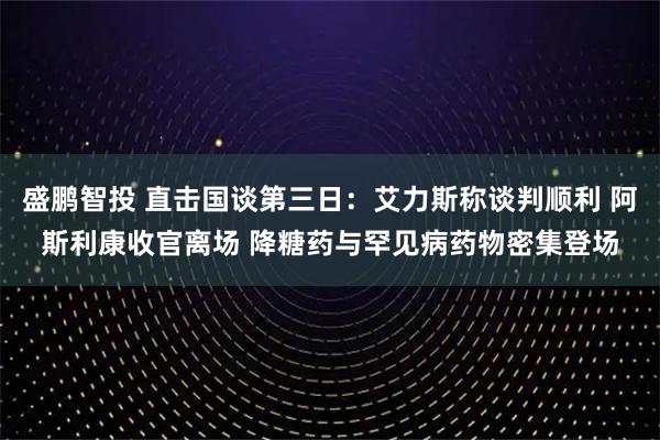 盛鹏智投 直击国谈第三日：艾力斯称谈判顺利 阿斯利康收官离场 降糖药与罕见病药物密集登场