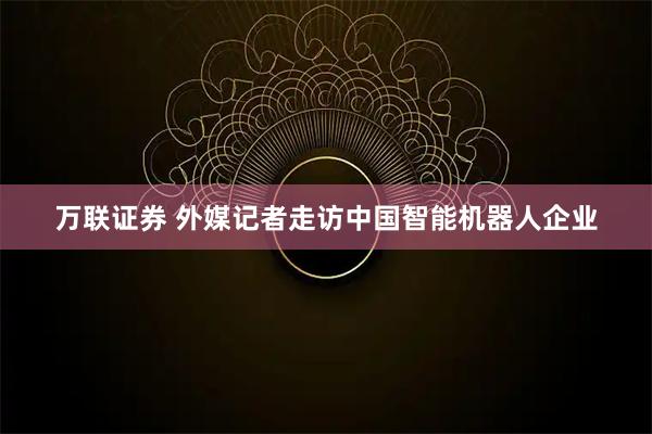 万联证券 外媒记者走访中国智能机器人企业
