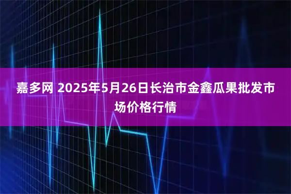 嘉多网 2025年5月26日长治市金鑫瓜果批发市场价格行情