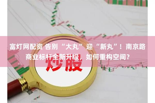 富灯网配资 告别 “大丸” 迎 “新丸”！南京路商业标杆全新升级，如何重构空间？