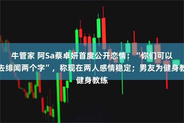 牛管家 阿Sa蔡卓妍首度公开恋情：“你们可以删去绯闻两个字”，称现在两人感情稳定；男友为健身教练