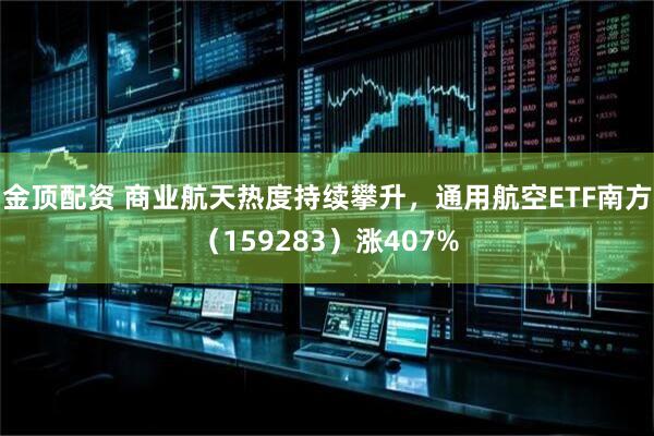 金顶配资 商业航天热度持续攀升，通用航空ETF南方（159283）涨407%