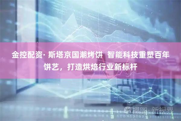 金控配资· 斯塔京国潮烤饼  智能科技重塑百年饼艺，打造烘焙行业新标杆