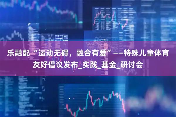 乐融配 “运动无碍，融合有爱”——特殊儿童体育友好倡议发布_实践_基金_研讨会